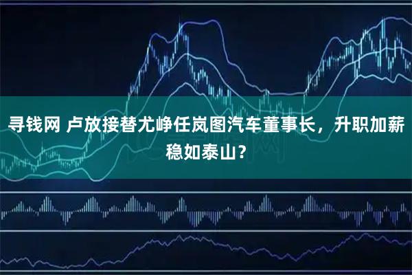 寻钱网 卢放接替尤峥任岚图汽车董事长，升职加薪稳如泰山？