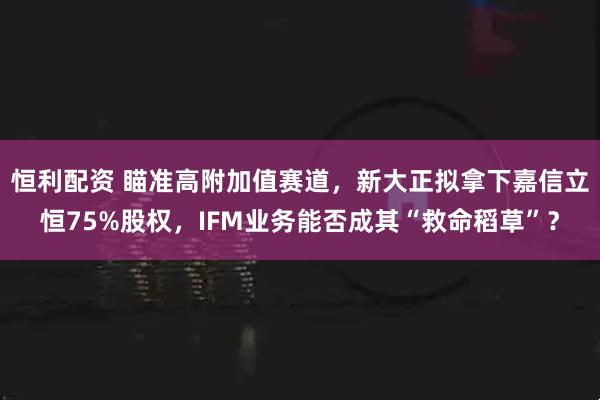 恒利配资 瞄准高附加值赛道，新大正拟拿下嘉信立恒75%股权，IFM业务能否成其“救命稻草”？