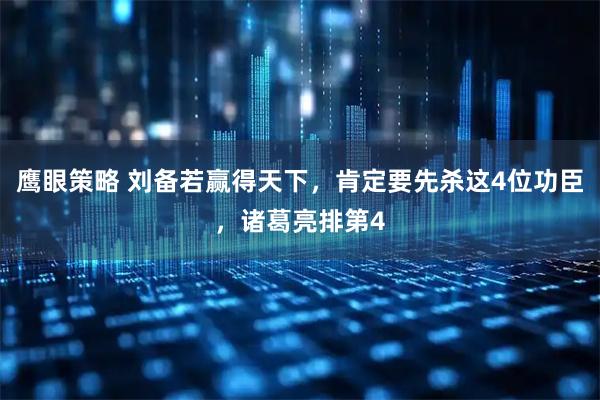 鹰眼策略 刘备若赢得天下，肯定要先杀这4位功臣，诸葛亮排第4