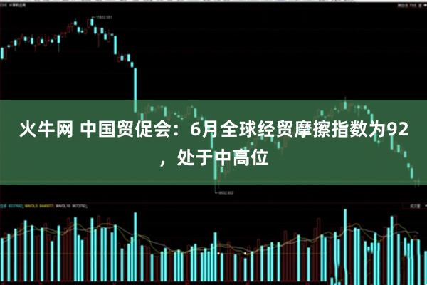 火牛网 中国贸促会：6月全球经贸摩擦指数为92，处于中高位