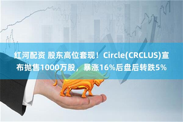 红河配资 股东高位套现!Circle(CRCLUS)宣布抛售1000万股,暴涨16%后盘后转跌5%