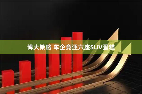 博大策略 车企竞逐六座SUV蛋糕