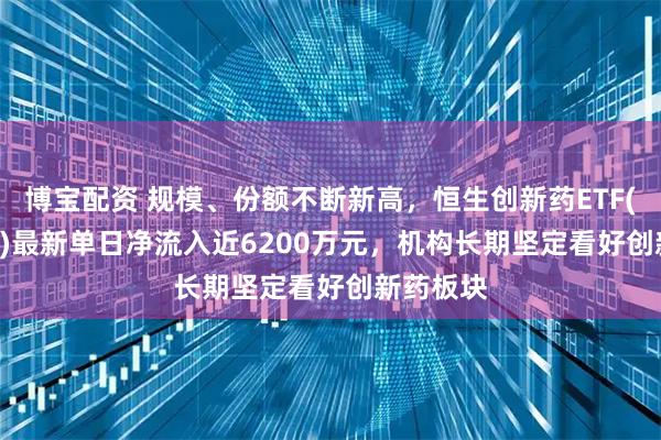 博宝配资 规模、份额不断新高，恒生创新药ETF(159316)最新单日净流入近6200万元，机构长期坚定看好创新药板块