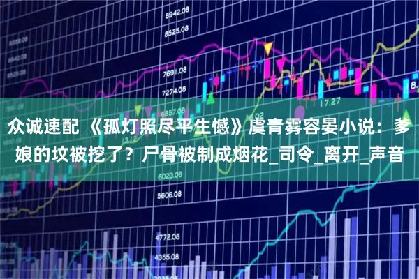 众诚速配 《孤灯照尽平生憾》虞青雾容晏小说：爹娘的坟被挖了？尸骨被制成烟花_司令_离开_声音