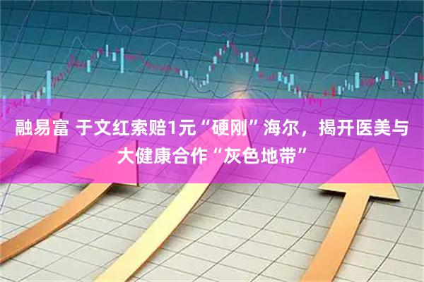 融易富 于文红索赔1元“硬刚”海尔，揭开医美与大健康合作“灰色地带”