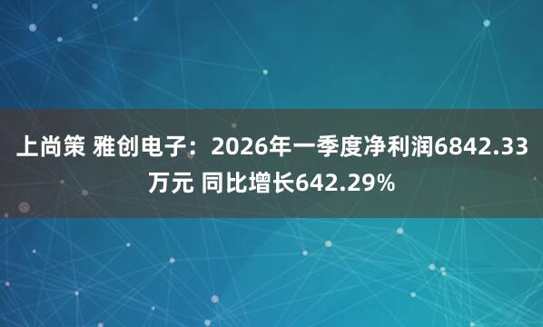 上尚策 雅创电子：2026年一季度净利润6842.33万元 同比增长642.29%
