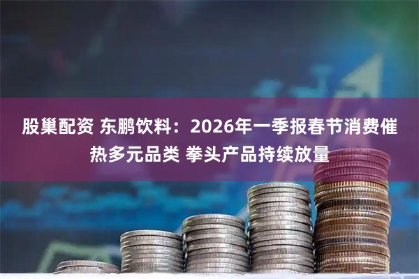 股巢配资 东鹏饮料：2026年一季报春节消费催热多元品类 拳头产品持续放量