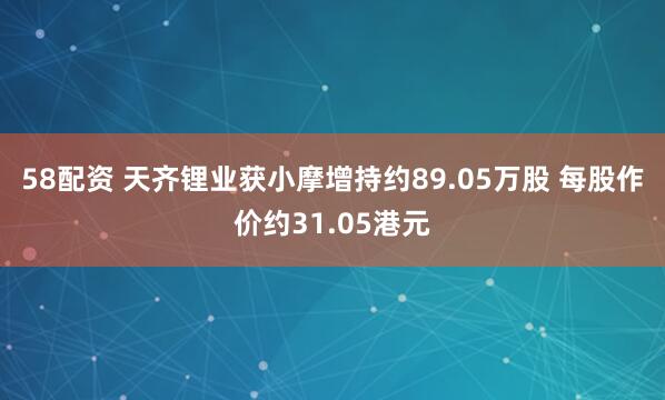 58配资 天齐锂业获小摩增持约89.05万股 每股作价约31.05港元