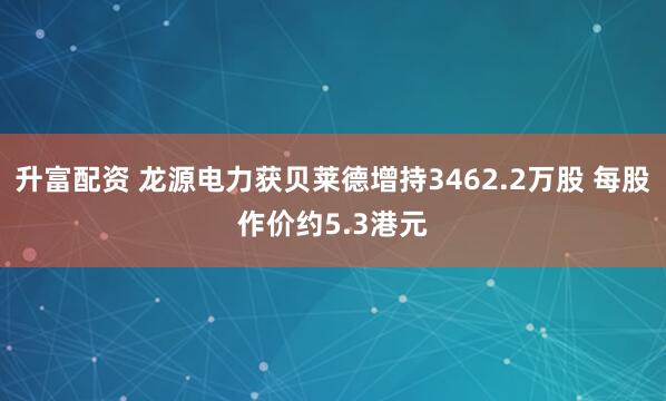 升富配资 龙源电力获贝莱德增持3462.2万股 每股作价约5.3港元