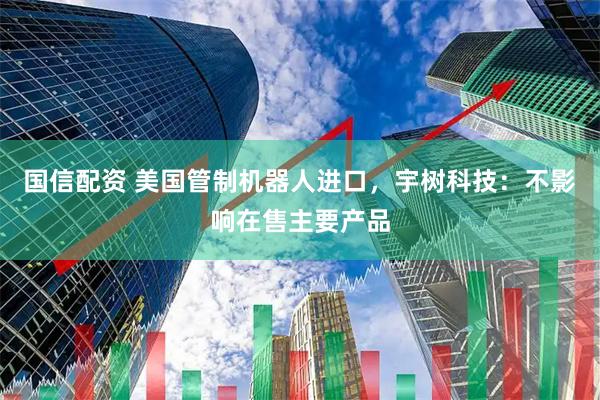 国信配资 美国管制机器人进口，宇树科技：不影响在售主要产品