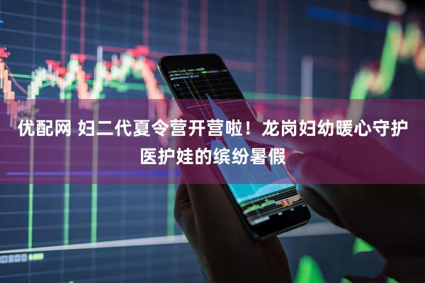 优配网 妇二代夏令营开营啦！龙岗妇幼暖心守护医护娃的缤纷暑假